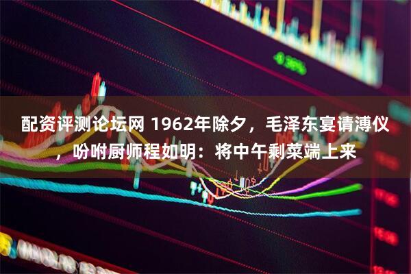 配资评测论坛网 1962年除夕,毛泽东宴请溥仪,吩咐厨师程如明:将中午剩菜端上来