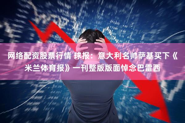 网络配资股票行情 球报：意大利名帅萨基买下《米兰体育报》一刊整版版面悼念巴雷西