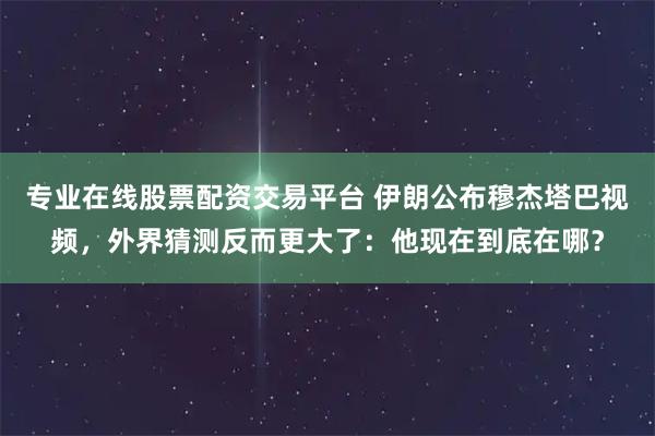 专业在线股票配资交易平台 伊朗公布穆杰塔巴视频，外界猜测反而更大了：他现在到底在哪？