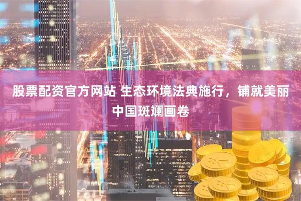 股票配资官方网站 生态环境法典施行，铺就美丽中国斑斓画卷