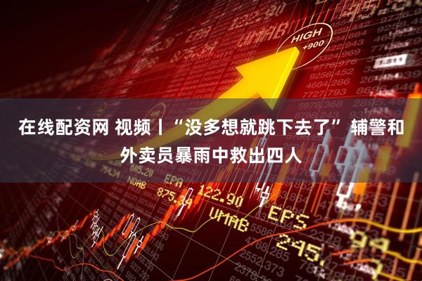 在线配资网 视频丨“没多想就跳下去了” 辅警和外卖员暴雨中救出四人