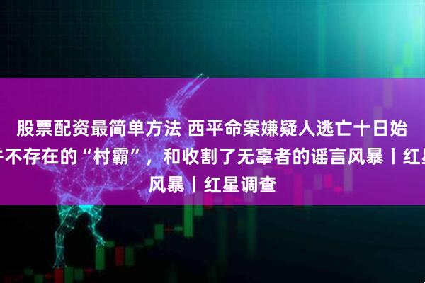 股票配资最简单方法 西平命案嫌疑人逃亡十日始末：并不存在的“村霸”，和收割了无辜者的谣言风暴丨红星调查