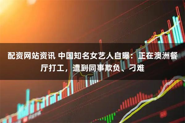 配资网站资讯 中国知名女艺人自曝：正在澳洲餐厅打工，遭到同事欺负、刁难