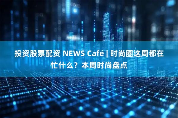 投资股票配资 NEWS Café | 时尚圈这周都在忙什么?本周时尚盘点