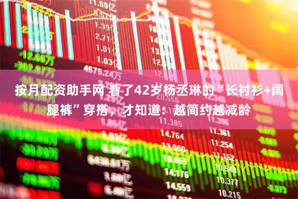 按月配资助手网 看了42岁杨丞琳的“长衬衫+阔腿裤”穿搭，才知道：越简约越减龄
