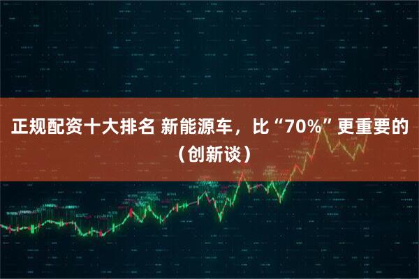 正规配资十大排名 新能源车，比“70%”更重要的（创新谈）