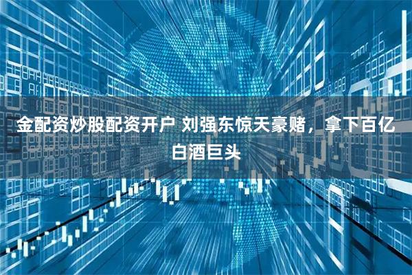 金配资炒股配资开户 刘强东惊天豪赌，拿下百亿白酒巨头